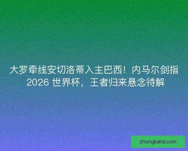 大罗牵线安切洛蒂入主巴西！内马尔剑指 2026 世界杯，王者归来悬念待解