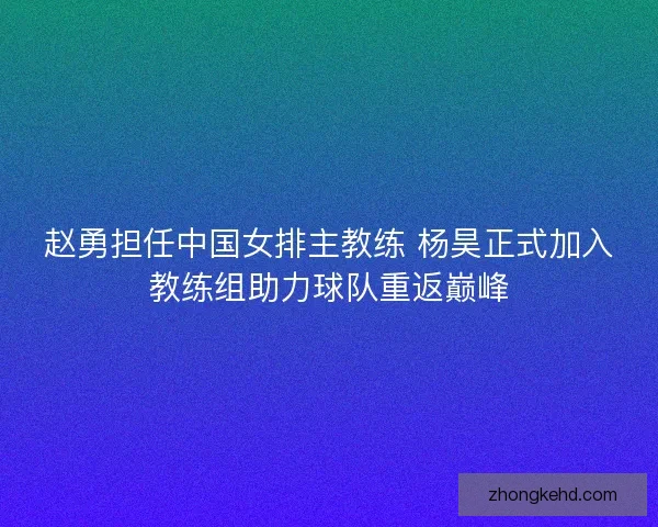 赵勇担任中国女排主教练 杨昊正式加入教练组助力球队重返巅峰
