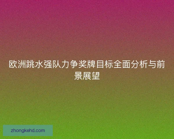 欧洲跳水强队力争奖牌目标全面分析与前景展望