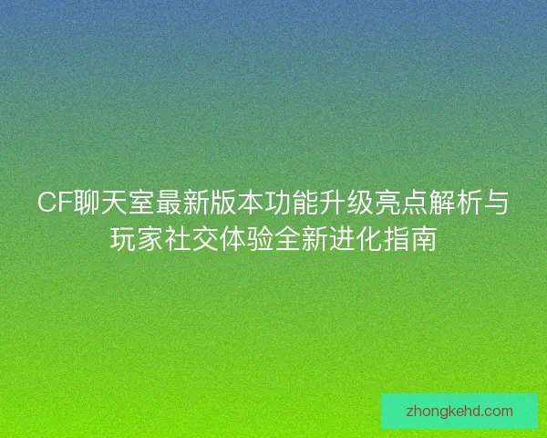 CF聊天室最新版本功能升级亮点解析与玩家社交体验全新进化指南