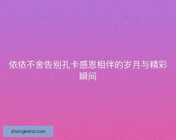 依依不舍告别孔卡感恩相伴的岁月与精彩瞬间