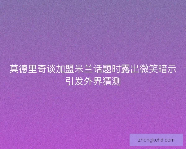 莫德里奇谈加盟米兰话题时露出微笑暗示引发外界猜测